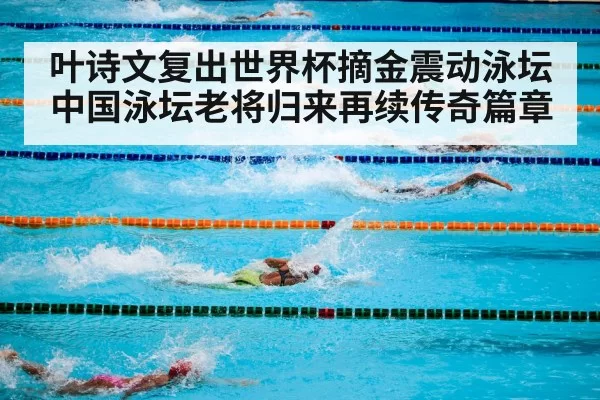 叶诗文复出世界杯摘金震动泳坛 中国泳坛老将归来再续传奇篇章